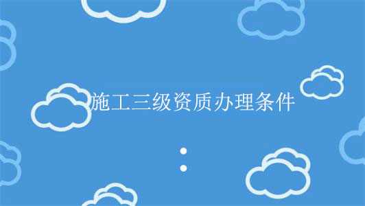 施工三級資質(zhì)辦理條件